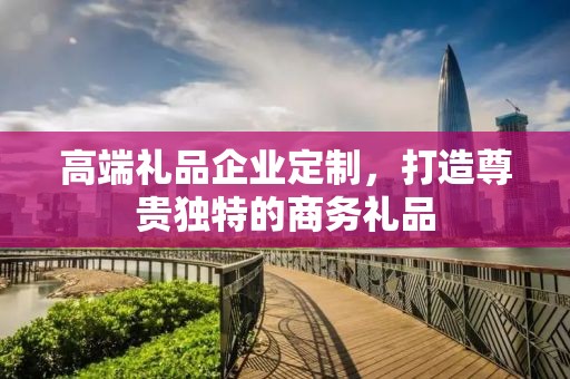 高端礼品企业定制，打造尊贵独特的商务礼品