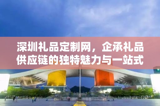 深圳礼品定制网，企承礼品供应链的独特魅力与一站式服务体验