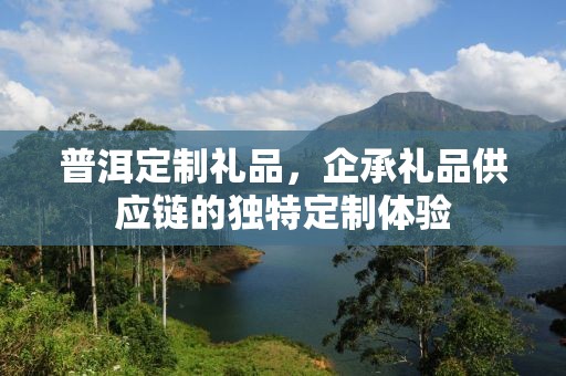 普洱定制礼品，企承礼品供应链的独特定制体验